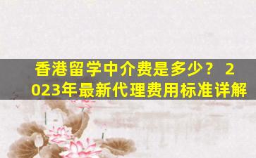 香港留学中介费是多少？ 2023年最新代理费用标准详解